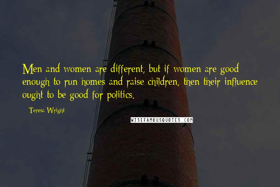 Teresa Wright Quotes: Men and women are different, but if women are good enough to run homes and raise children, then their influence ought to be good for politics.