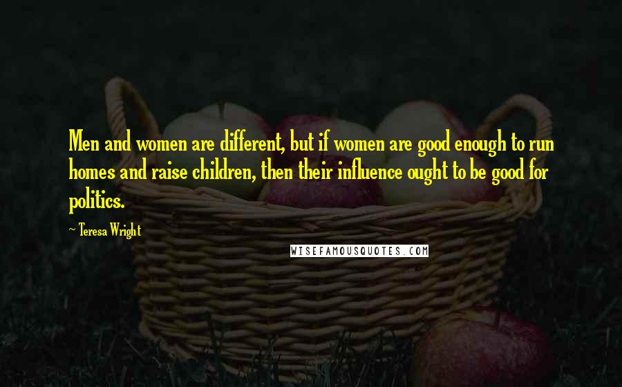 Teresa Wright Quotes: Men and women are different, but if women are good enough to run homes and raise children, then their influence ought to be good for politics.