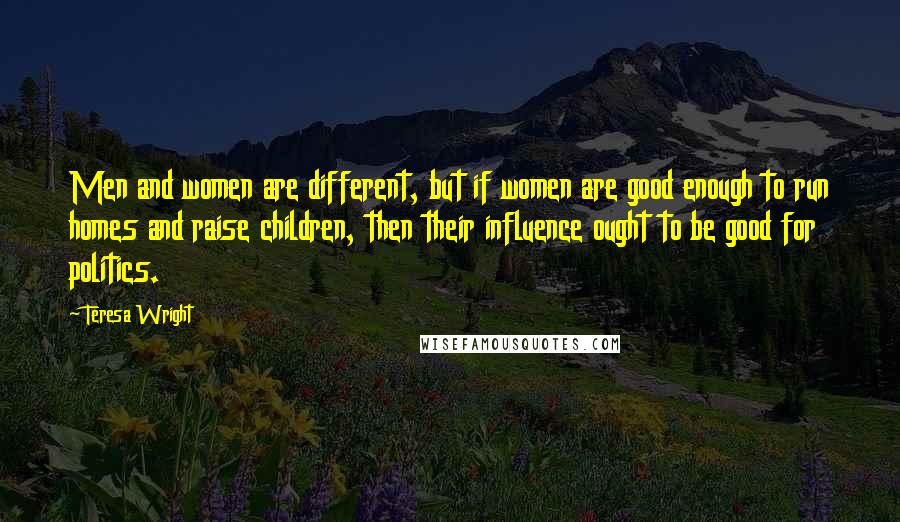 Teresa Wright Quotes: Men and women are different, but if women are good enough to run homes and raise children, then their influence ought to be good for politics.