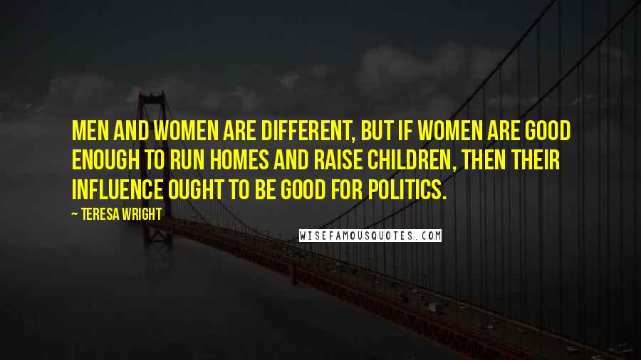 Teresa Wright Quotes: Men and women are different, but if women are good enough to run homes and raise children, then their influence ought to be good for politics.