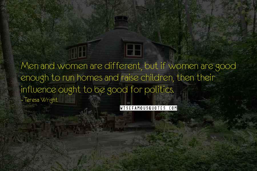 Teresa Wright Quotes: Men and women are different, but if women are good enough to run homes and raise children, then their influence ought to be good for politics.