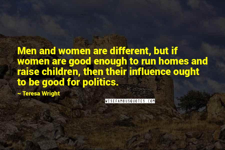 Teresa Wright Quotes: Men and women are different, but if women are good enough to run homes and raise children, then their influence ought to be good for politics.