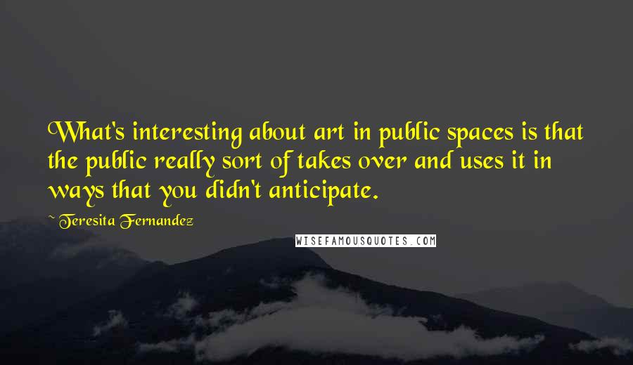 Teresita Fernandez Quotes: What's interesting about art in public spaces is that the public really sort of takes over and uses it in ways that you didn't anticipate.