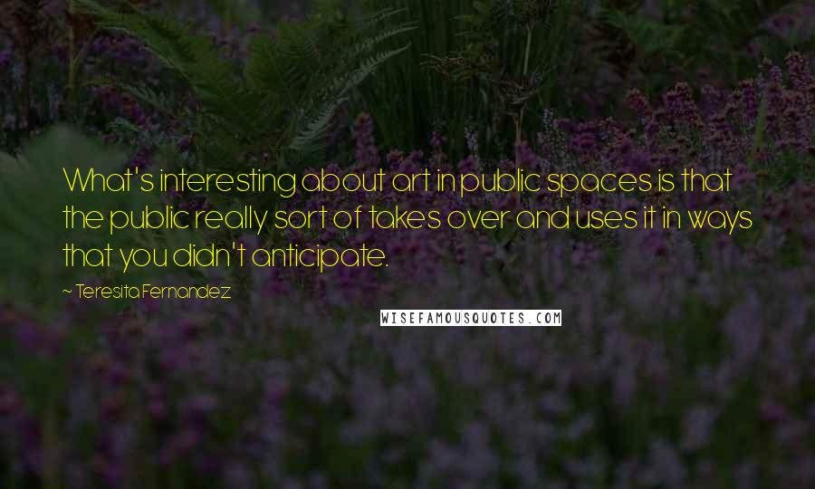 Teresita Fernandez Quotes: What's interesting about art in public spaces is that the public really sort of takes over and uses it in ways that you didn't anticipate.