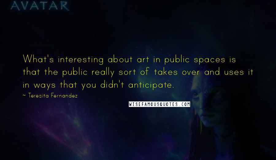 Teresita Fernandez Quotes: What's interesting about art in public spaces is that the public really sort of takes over and uses it in ways that you didn't anticipate.