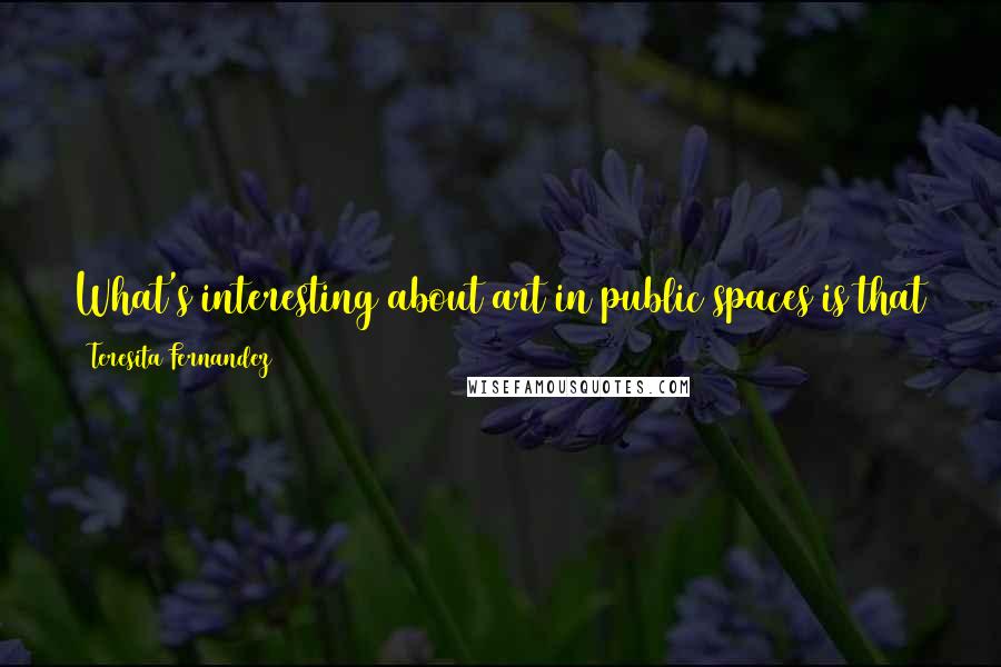 Teresita Fernandez Quotes: What's interesting about art in public spaces is that the public really sort of takes over and uses it in ways that you didn't anticipate.