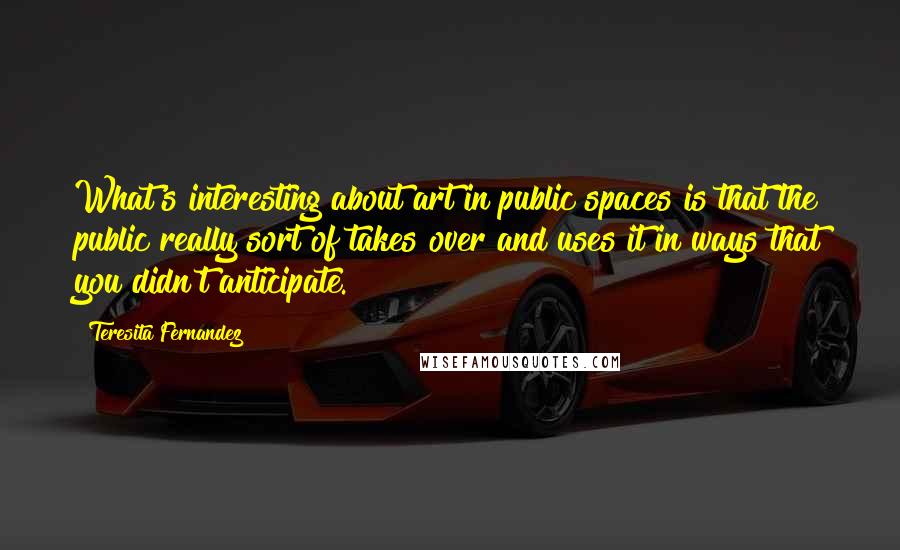 Teresita Fernandez Quotes: What's interesting about art in public spaces is that the public really sort of takes over and uses it in ways that you didn't anticipate.