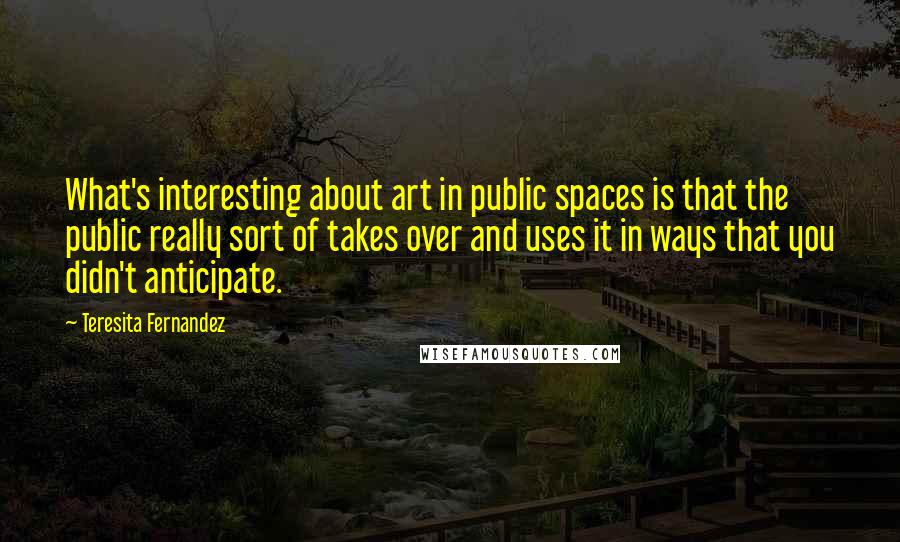 Teresita Fernandez Quotes: What's interesting about art in public spaces is that the public really sort of takes over and uses it in ways that you didn't anticipate.