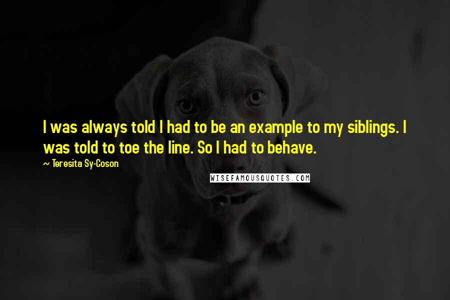 Teresita Sy-Coson Quotes: I was always told I had to be an example to my siblings. I was told to toe the line. So I had to behave.