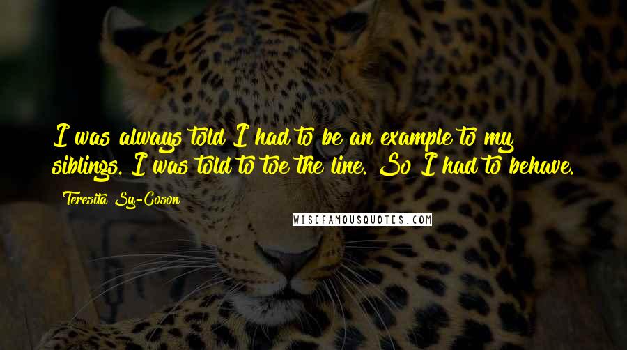 Teresita Sy-Coson Quotes: I was always told I had to be an example to my siblings. I was told to toe the line. So I had to behave.
