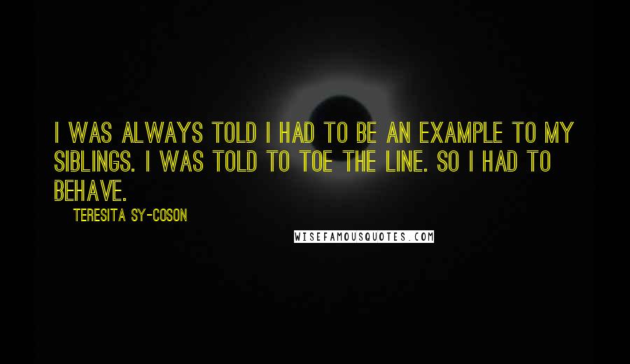 Teresita Sy-Coson Quotes: I was always told I had to be an example to my siblings. I was told to toe the line. So I had to behave.
