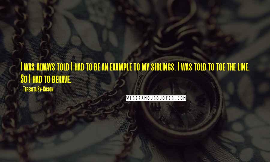 Teresita Sy-Coson Quotes: I was always told I had to be an example to my siblings. I was told to toe the line. So I had to behave.