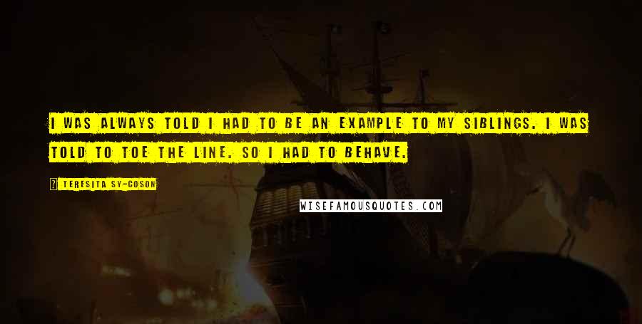 Teresita Sy-Coson Quotes: I was always told I had to be an example to my siblings. I was told to toe the line. So I had to behave.