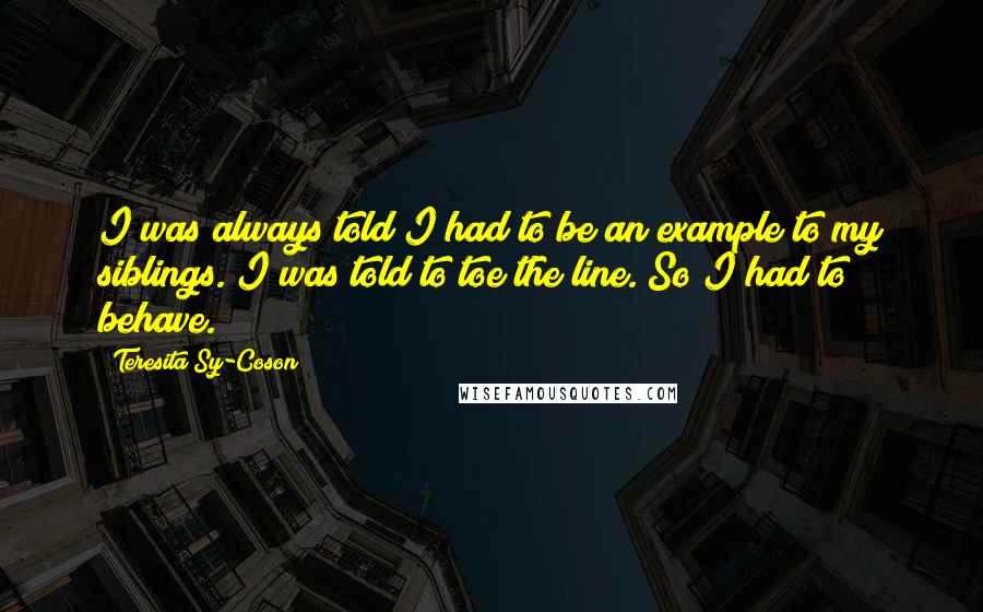 Teresita Sy-Coson Quotes: I was always told I had to be an example to my siblings. I was told to toe the line. So I had to behave.