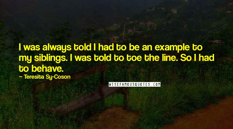 Teresita Sy-Coson Quotes: I was always told I had to be an example to my siblings. I was told to toe the line. So I had to behave.