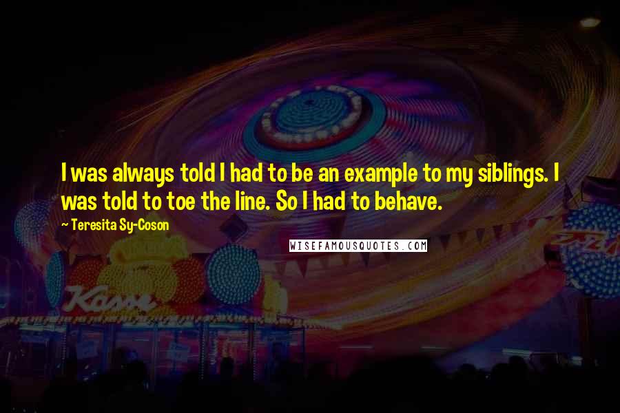 Teresita Sy-Coson Quotes: I was always told I had to be an example to my siblings. I was told to toe the line. So I had to behave.