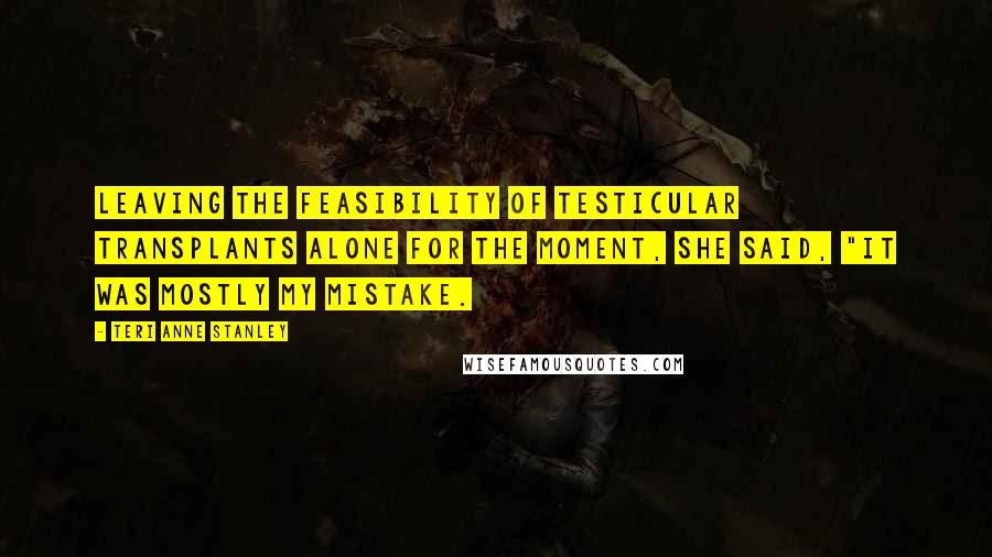 Teri Anne Stanley Quotes: Leaving the feasibility of testicular transplants alone for the moment, she said, "It was mostly my mistake.