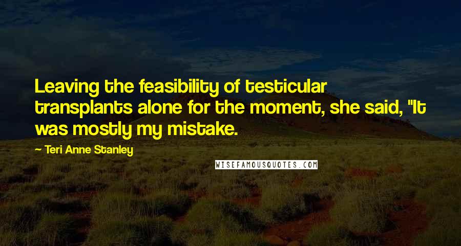 Teri Anne Stanley Quotes: Leaving the feasibility of testicular transplants alone for the moment, she said, "It was mostly my mistake.