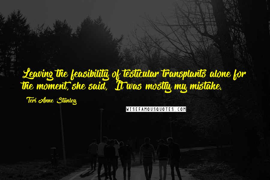 Teri Anne Stanley Quotes: Leaving the feasibility of testicular transplants alone for the moment, she said, "It was mostly my mistake.