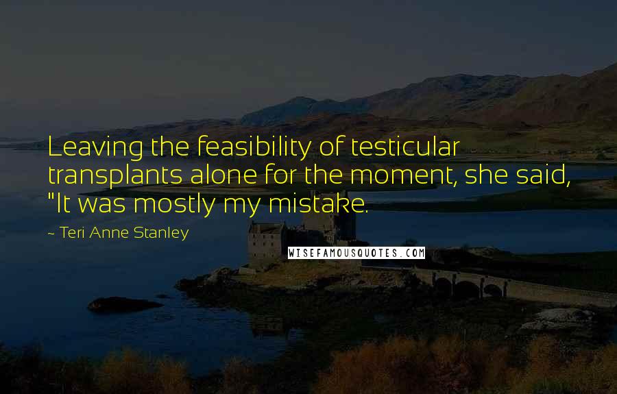Teri Anne Stanley Quotes: Leaving the feasibility of testicular transplants alone for the moment, she said, "It was mostly my mistake.