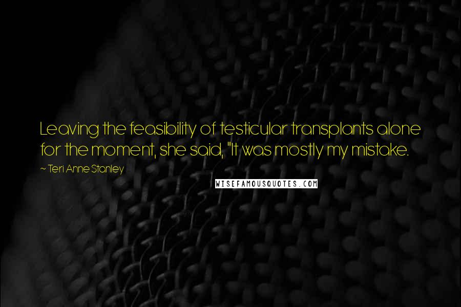 Teri Anne Stanley Quotes: Leaving the feasibility of testicular transplants alone for the moment, she said, "It was mostly my mistake.