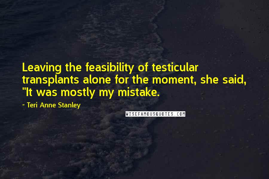 Teri Anne Stanley Quotes: Leaving the feasibility of testicular transplants alone for the moment, she said, "It was mostly my mistake.