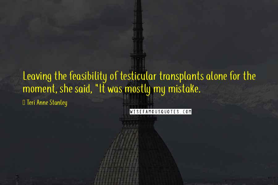 Teri Anne Stanley Quotes: Leaving the feasibility of testicular transplants alone for the moment, she said, "It was mostly my mistake.