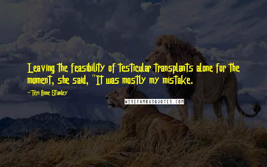 Teri Anne Stanley Quotes: Leaving the feasibility of testicular transplants alone for the moment, she said, "It was mostly my mistake.