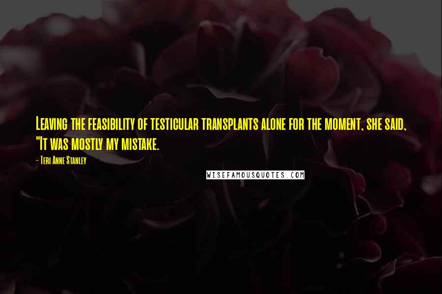 Teri Anne Stanley Quotes: Leaving the feasibility of testicular transplants alone for the moment, she said, "It was mostly my mistake.