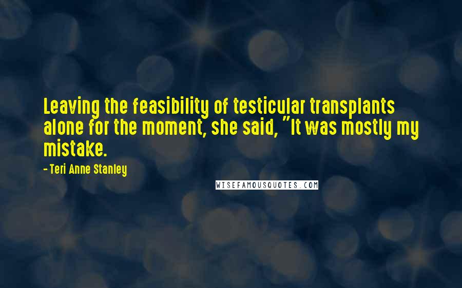 Teri Anne Stanley Quotes: Leaving the feasibility of testicular transplants alone for the moment, she said, "It was mostly my mistake.