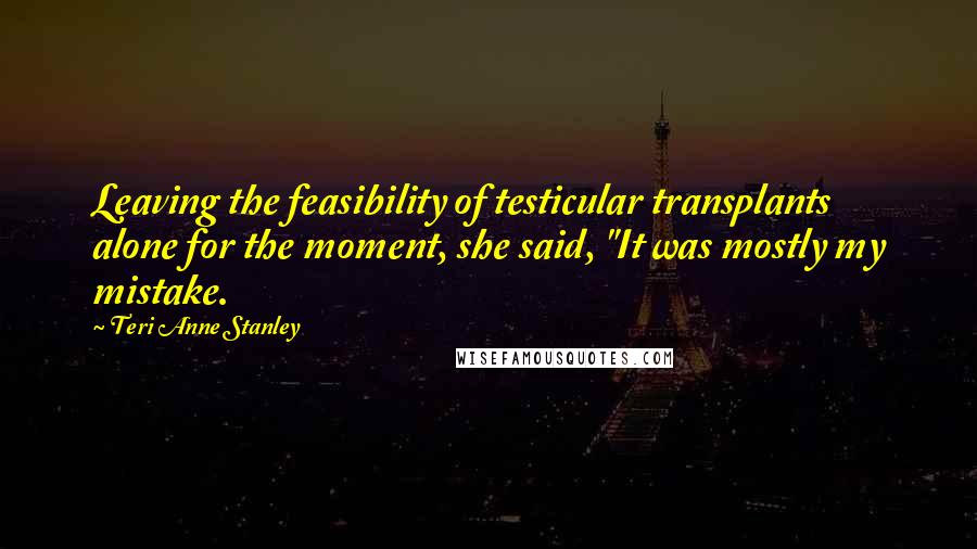 Teri Anne Stanley Quotes: Leaving the feasibility of testicular transplants alone for the moment, she said, "It was mostly my mistake.