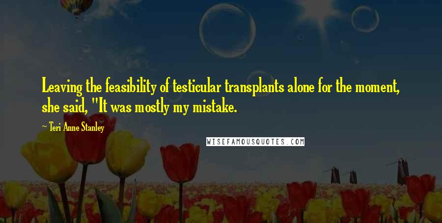 Teri Anne Stanley Quotes: Leaving the feasibility of testicular transplants alone for the moment, she said, "It was mostly my mistake.