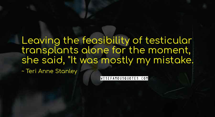 Teri Anne Stanley Quotes: Leaving the feasibility of testicular transplants alone for the moment, she said, "It was mostly my mistake.