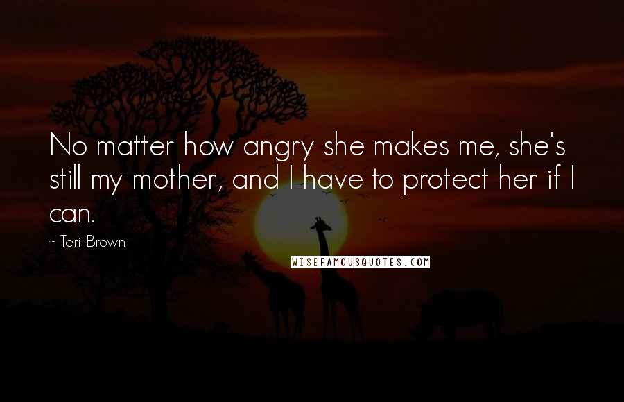 Teri Brown Quotes: No matter how angry she makes me, she's still my mother, and I have to protect her if I can.