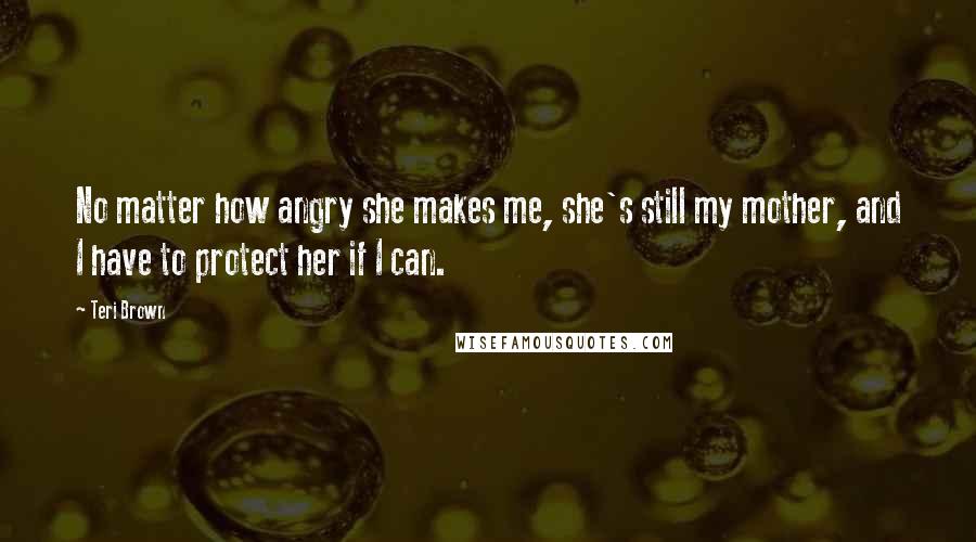 Teri Brown Quotes: No matter how angry she makes me, she's still my mother, and I have to protect her if I can.