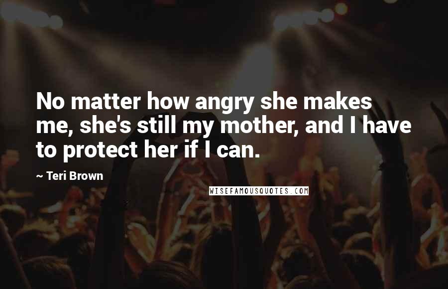 Teri Brown Quotes: No matter how angry she makes me, she's still my mother, and I have to protect her if I can.