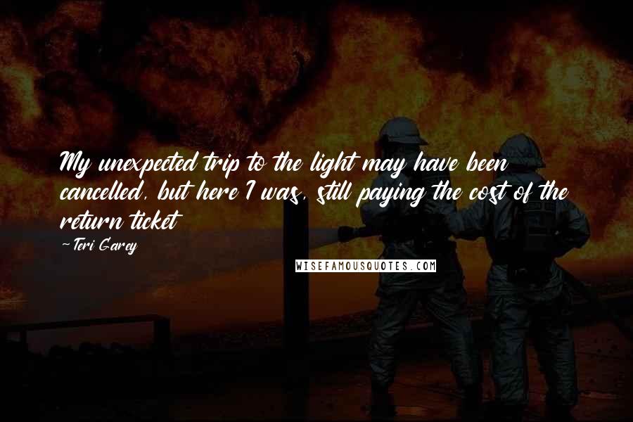 Teri Garey Quotes: My unexpected trip to the light may have been cancelled, but here I was, still paying the cost of the return ticket