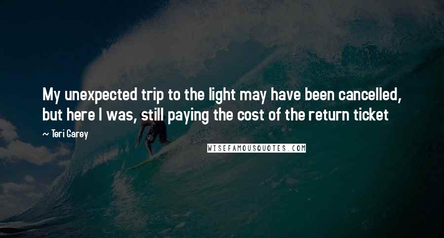 Teri Garey Quotes: My unexpected trip to the light may have been cancelled, but here I was, still paying the cost of the return ticket