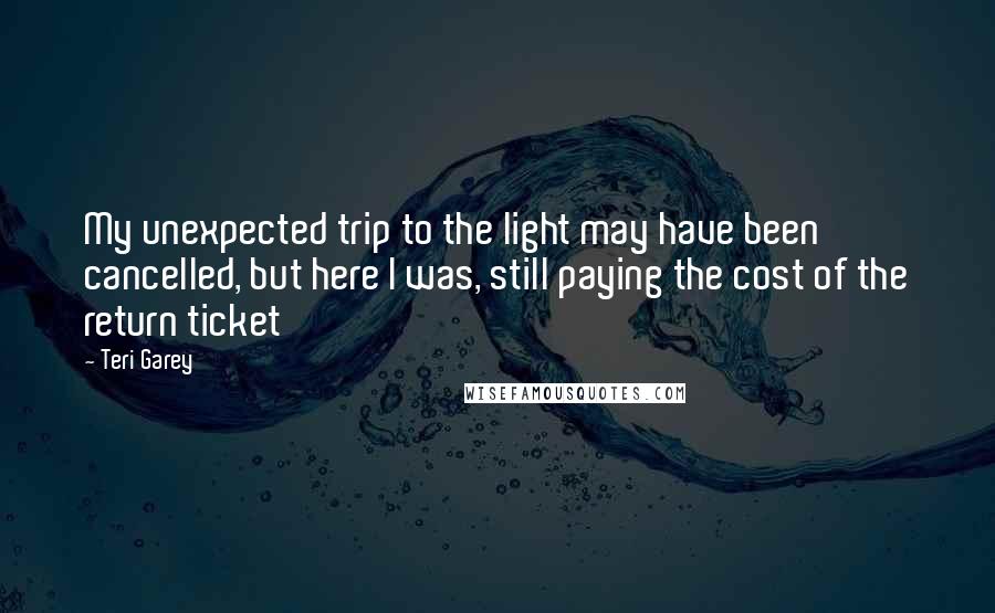 Teri Garey Quotes: My unexpected trip to the light may have been cancelled, but here I was, still paying the cost of the return ticket