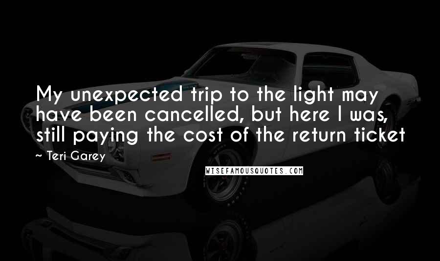 Teri Garey Quotes: My unexpected trip to the light may have been cancelled, but here I was, still paying the cost of the return ticket