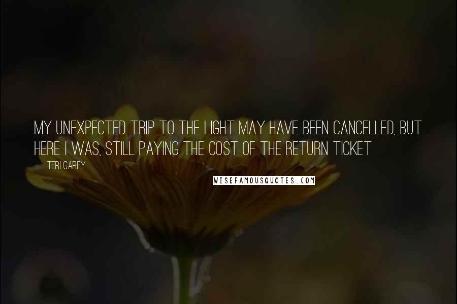 Teri Garey Quotes: My unexpected trip to the light may have been cancelled, but here I was, still paying the cost of the return ticket