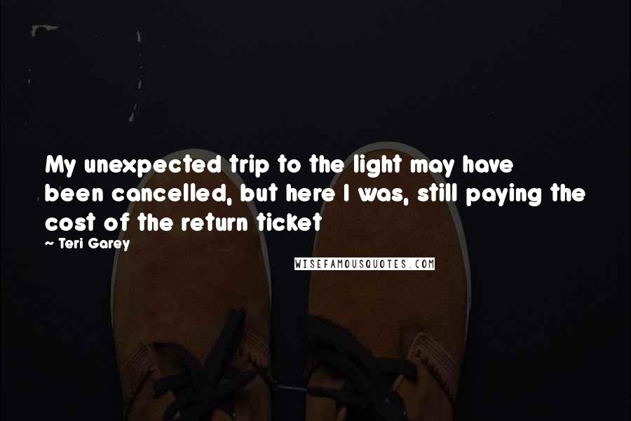 Teri Garey Quotes: My unexpected trip to the light may have been cancelled, but here I was, still paying the cost of the return ticket