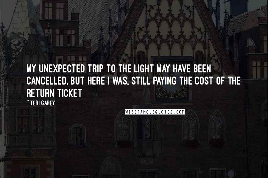 Teri Garey Quotes: My unexpected trip to the light may have been cancelled, but here I was, still paying the cost of the return ticket