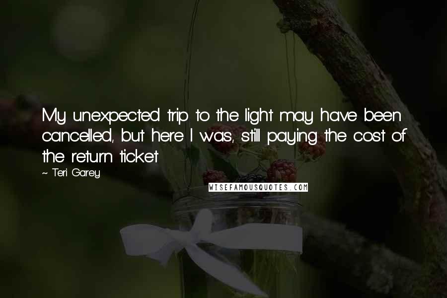 Teri Garey Quotes: My unexpected trip to the light may have been cancelled, but here I was, still paying the cost of the return ticket