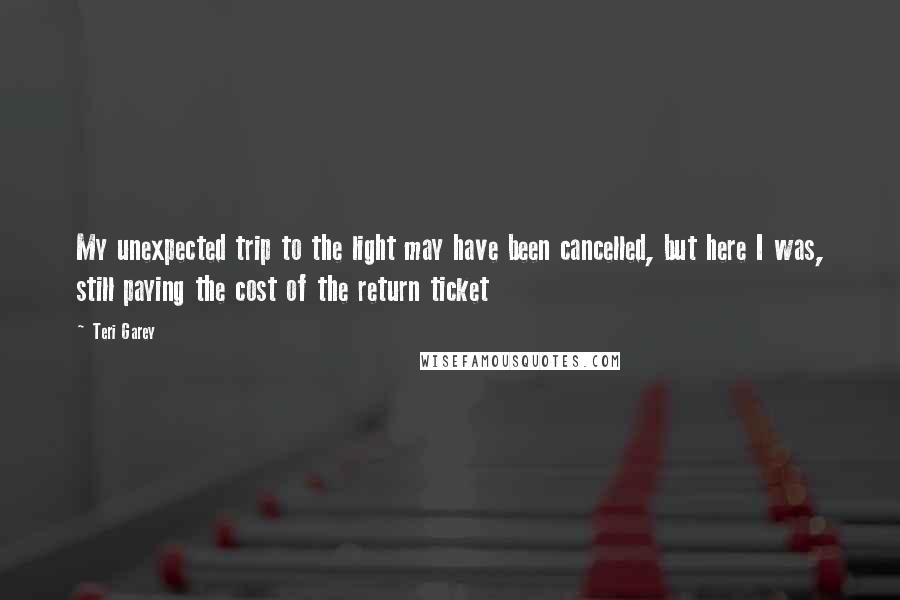 Teri Garey Quotes: My unexpected trip to the light may have been cancelled, but here I was, still paying the cost of the return ticket