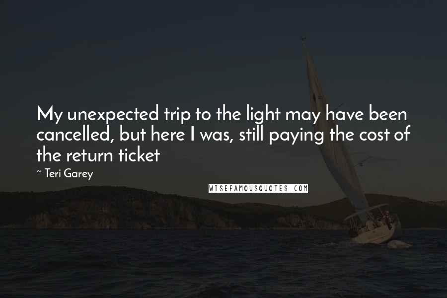 Teri Garey Quotes: My unexpected trip to the light may have been cancelled, but here I was, still paying the cost of the return ticket
