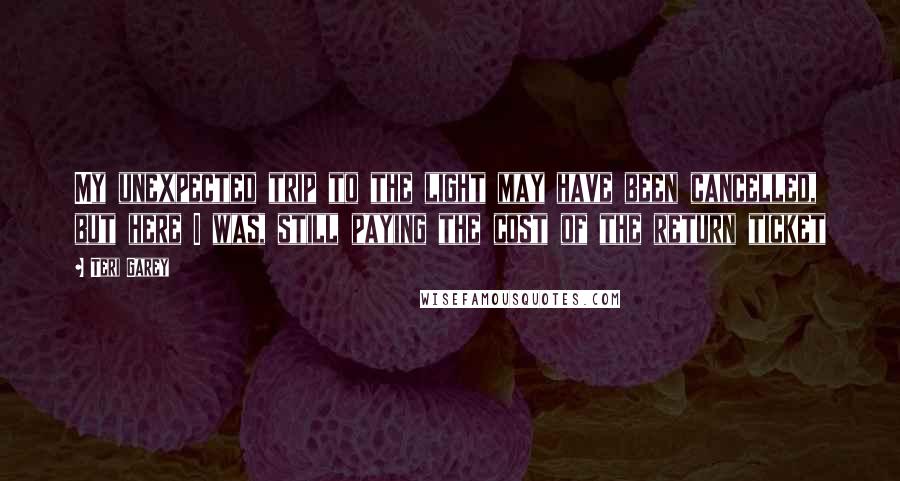 Teri Garey Quotes: My unexpected trip to the light may have been cancelled, but here I was, still paying the cost of the return ticket