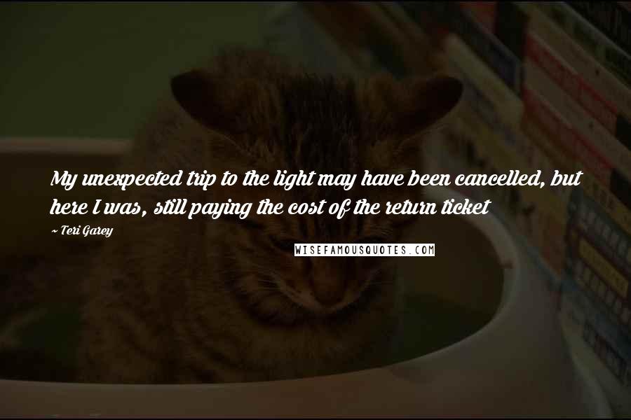 Teri Garey Quotes: My unexpected trip to the light may have been cancelled, but here I was, still paying the cost of the return ticket