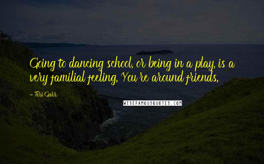 Teri Garr Quotes: Going to dancing school, or being in a play, is a very familial feeling. You're around friends.