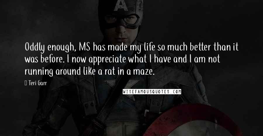 Teri Garr Quotes: Oddly enough, MS has made my life so much better than it was before. I now appreciate what I have and I am not running around like a rat in a maze.